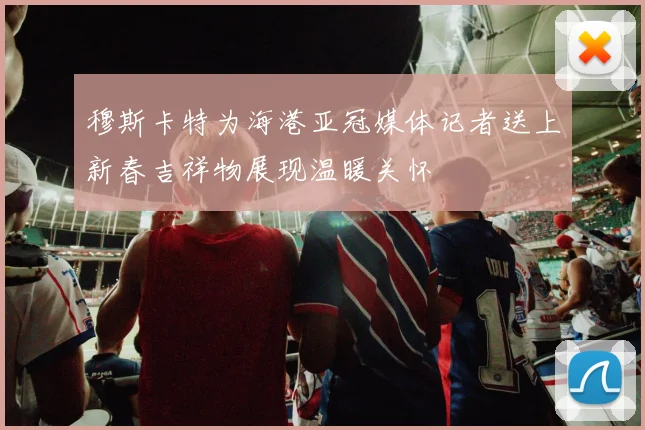 穆斯卡特为海港亚冠媒体记者送上新春吉祥物展现温暖关怀