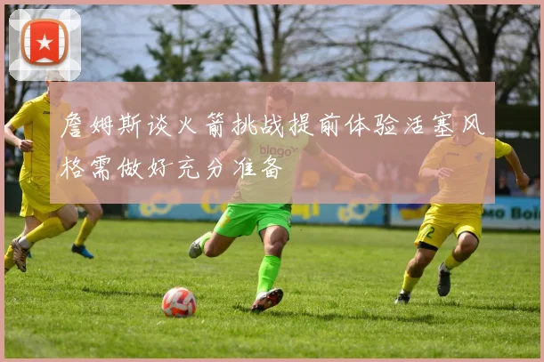 詹姆斯谈火箭挑战提前体验活塞风格需做好充分准备
