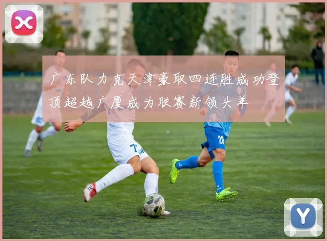 广东队力克天津豪取四连胜成功登顶超越广厦成为联赛新领头羊