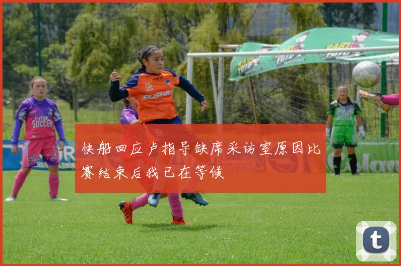 快船回应卢指导缺席采访室原因比赛结束后我已在等候