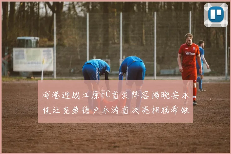 海港迎战江原FC首发阵容揭晓安永佳让克劳德卢永涛首次亮相杨希缺席