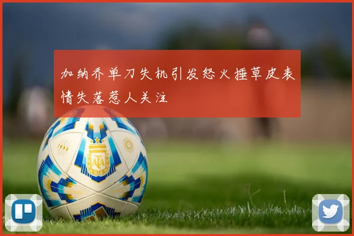 加纳乔单刀失机引发怒火捶草皮表情失落惹人关注