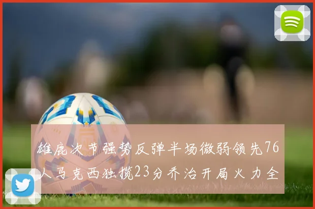 雄鹿次节强势反弹半场微弱领先76人马克西独揽23分乔治开局火力全开