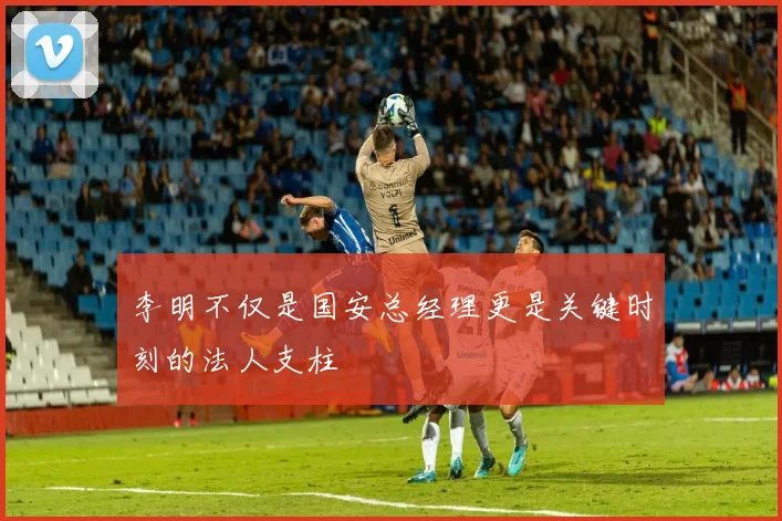 李明不仅是国安总经理更是关键时刻的法人支柱