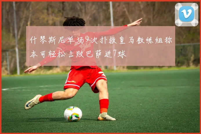 什琴斯尼单场9次扑救皇马教练组称本可轻松击败巴萨进7球
