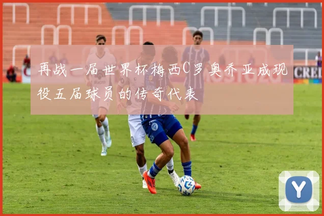 再战一届世界杯梅西C罗奥乔亚成现役五届球员的传奇代表