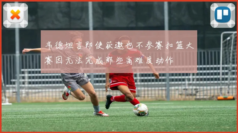 韦德坦言即使获邀也不参赛扣篮大赛因无法完成那些高难度动作