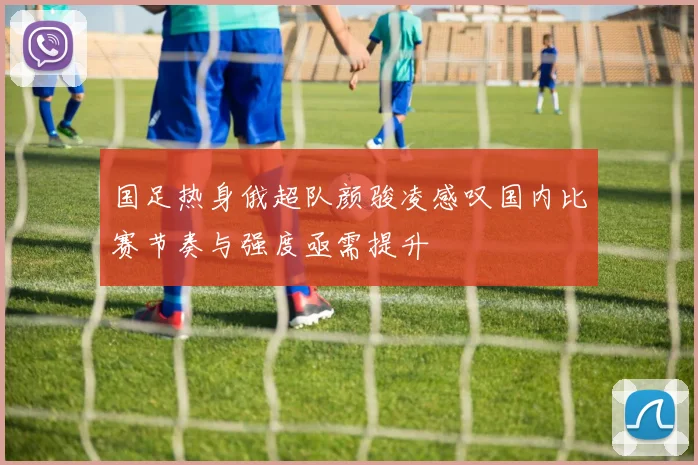 国足热身俄超队颜骏凌感叹国内比赛节奏与强度亟需提升