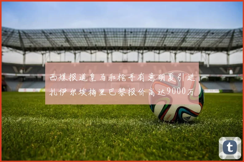西媒报道皇马和枪手有意明夏引进扎伊尔埃梅里巴黎报价高达9000万欧