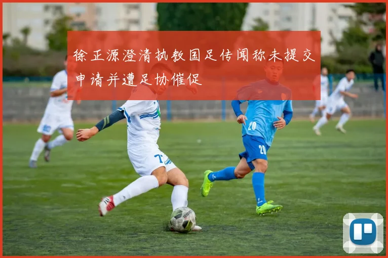 徐正源澄清执教国足传闻称未提交申请并遭足协催促