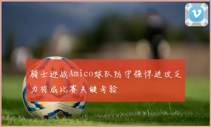 骑士迎战Amico球队防守强悍进攻乏力将成比赛关键考验