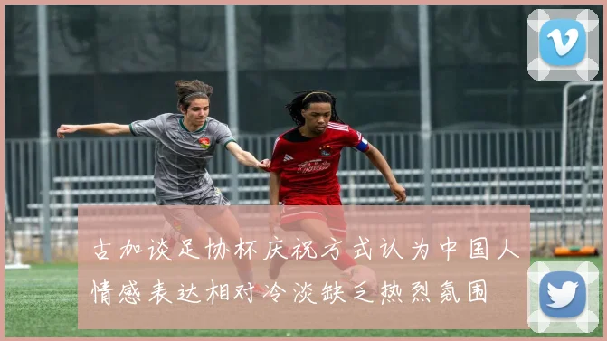 古加谈足协杯庆祝方式认为中国人情感表达相对冷淡缺乏热烈氛围
