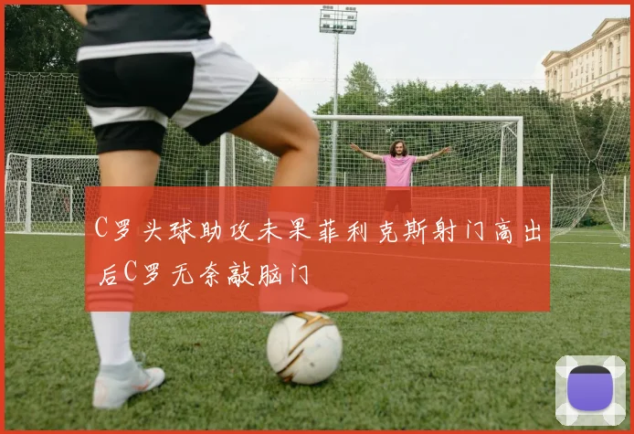 C罗头球助攻未果菲利克斯射门高出后C罗无奈敲脑门