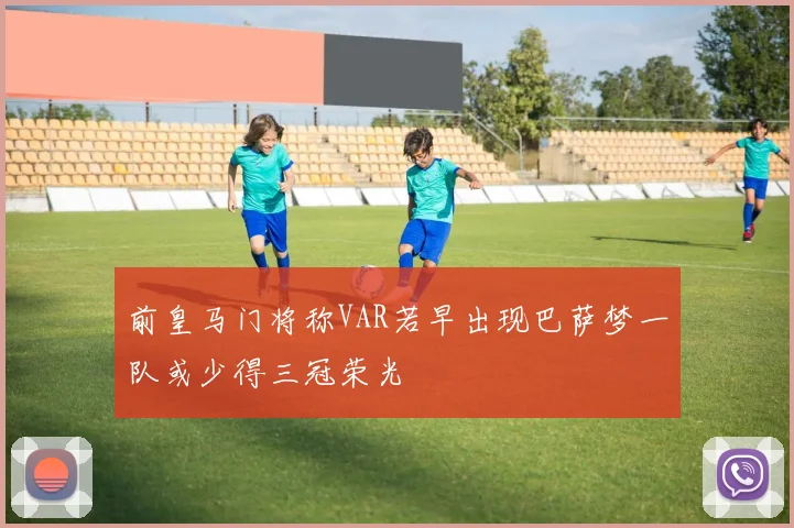 前皇马门将称VAR若早出现巴萨梦一队或少得三冠荣光