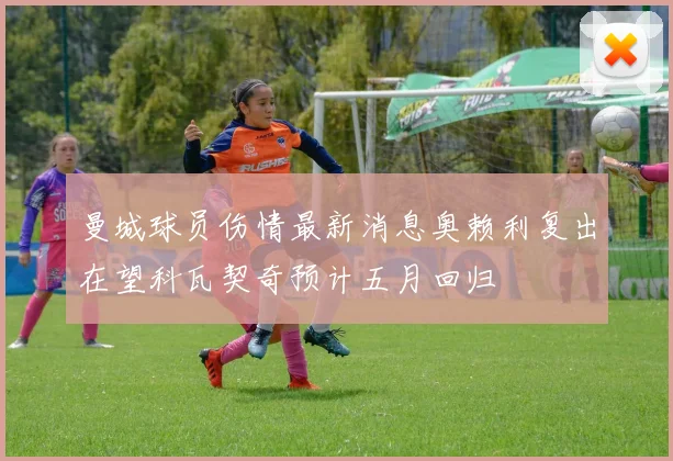 曼城球员伤情最新消息奥赖利复出在望科瓦契奇预计五月回归