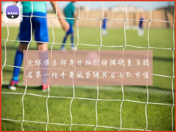 全球俱乐部身价排行榜揭晓皇马稳居第一枪手曼城紧随其后七队市值超十亿