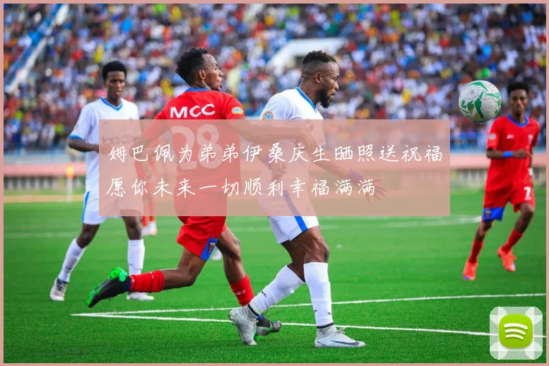 姆巴佩为弟弟伊桑庆生晒照送祝福愿你未来一切顺利幸福满满