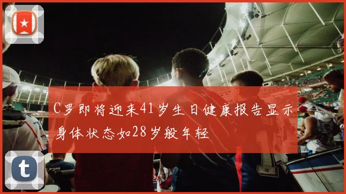 C罗即将迎来41岁生日健康报告显示身体状态如28岁般年轻