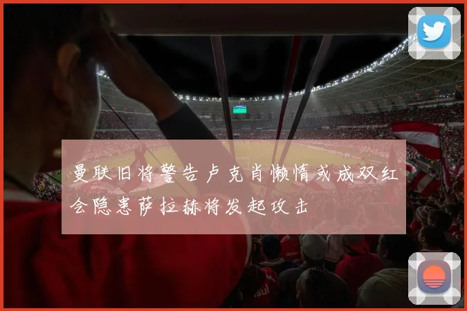 曼联旧将警告卢克肖懒惰或成双红会隐患萨拉赫将发起攻击