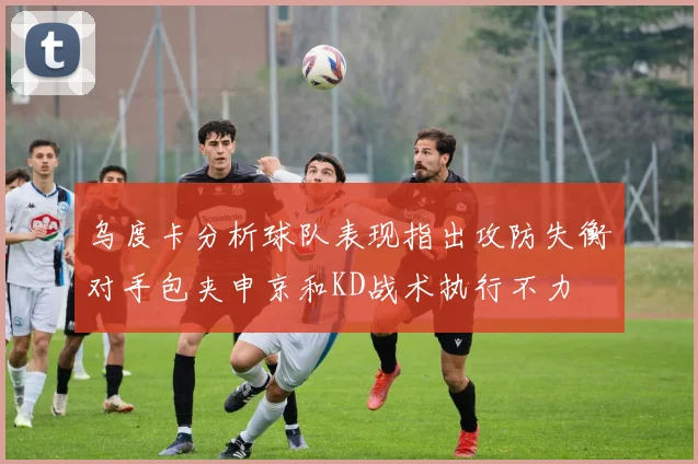 乌度卡分析球队表现指出攻防失衡对手包夹申京和KD战术执行不力