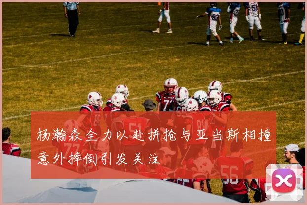 杨瀚森全力以赴拼抢与亚当斯相撞意外摔倒引发关注