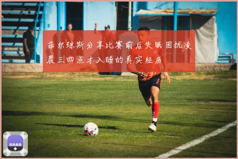 菲尔琼斯分享比赛前后失眠困扰凌晨三四点才入睡的真实经历