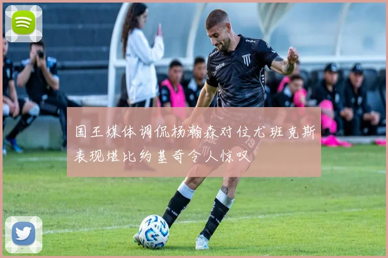 国王媒体调侃杨瀚森对位尤班克斯表现堪比约基奇令人惊叹