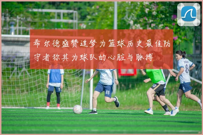 希尔德盛赞追梦为篮球历史最佳防守者称其为球队的心脏与脉搏