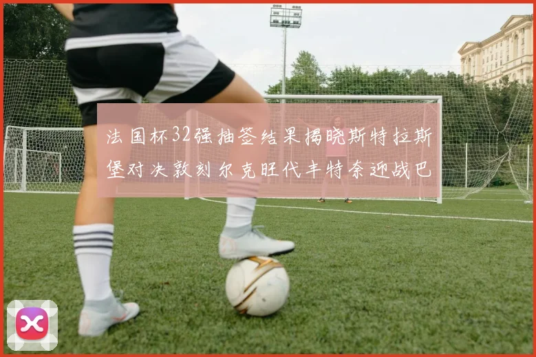 法国杯32强抽签结果揭晓斯特拉斯堡对决敦刻尔克旺代丰特奈迎战巴黎圣日耳曼