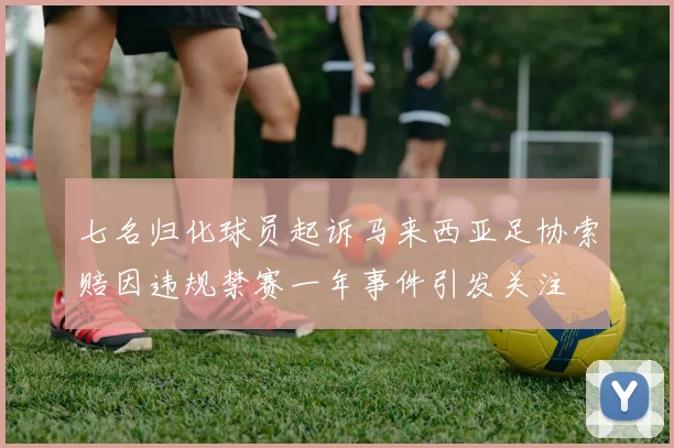 七名归化球员起诉马来西亚足协索赔因违规禁赛一年事件引发关注