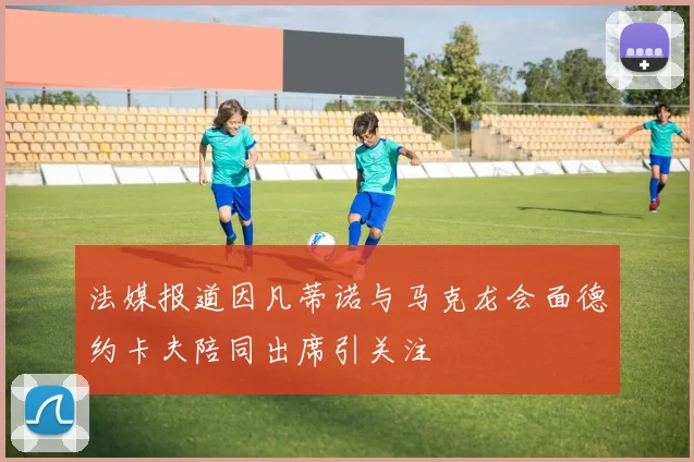 法媒报道因凡蒂诺与马克龙会面德约卡夫陪同出席引关注