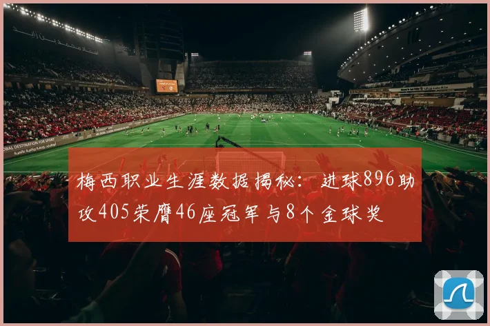 梅西职业生涯数据揭秘：进球896助攻405荣膺46座冠军与8个金球奖