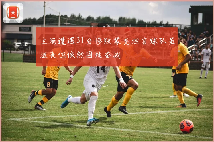 主场遭遇31分惨败蒙克坦言球队虽沮丧但依然团结奋战