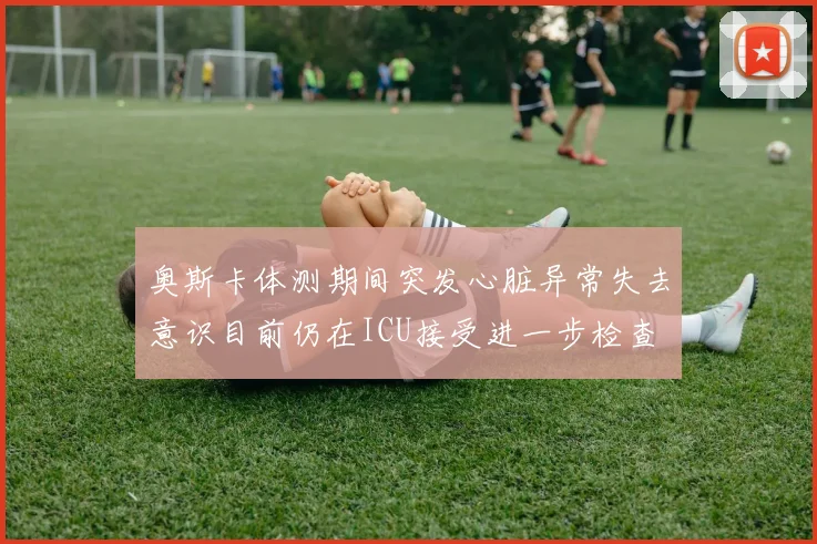 奥斯卡体测期间突发心脏异常失去意识目前仍在ICU接受进一步检查