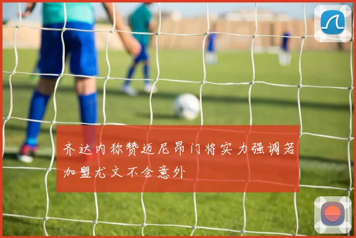 齐达内称赞迈尼昂门将实力强调若加盟尤文不会意外