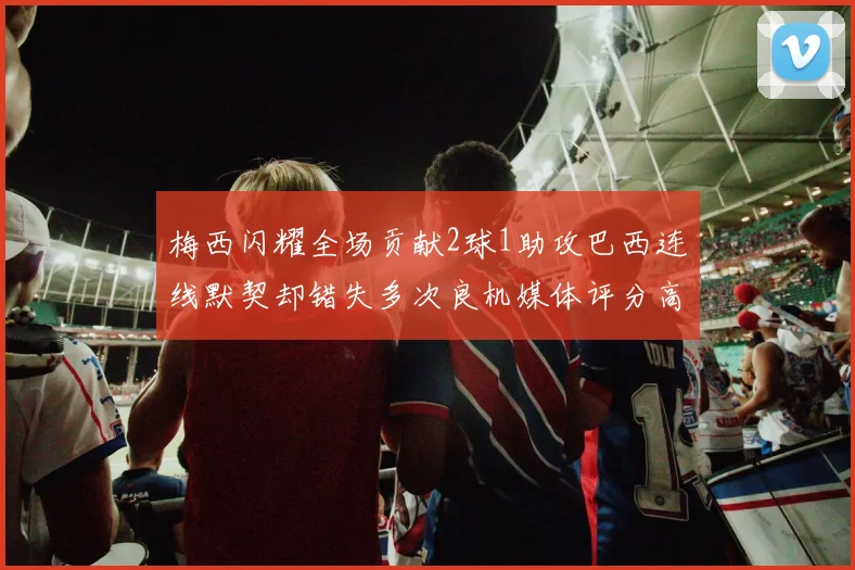 梅西闪耀全场贡献2球1助攻巴西连线默契却错失多次良机媒体评分高达96