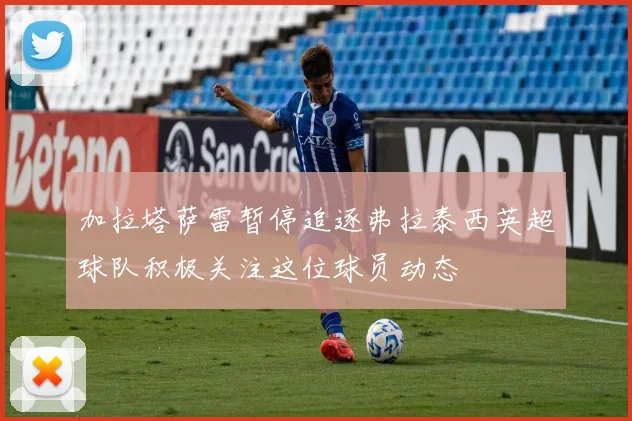 加拉塔萨雷暂停追逐弗拉泰西英超球队积极关注这位球员动态