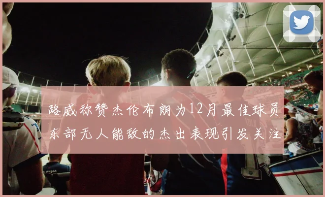 路威称赞杰伦布朗为12月最佳球员东部无人能敌的杰出表现引发关注