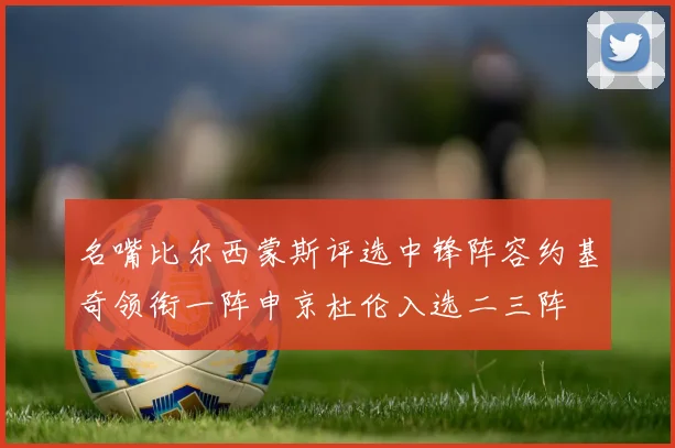 名嘴比尔西蒙斯评选中锋阵容约基奇领衔一阵申京杜伦入选二三阵