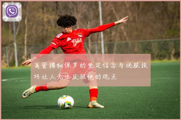 高管揭秘保罗的坚定信念与说服技巧让人无法反驳他的观点