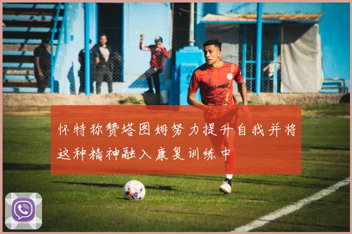 怀特称赞塔图姆努力提升自我并将这种精神融入康复训练中